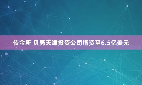 传金所 贝壳天津投资公司增资至6.5亿美元
