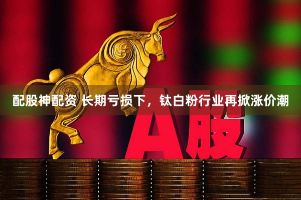 配股神配资 长期亏损下，钛白粉行业再掀涨价潮