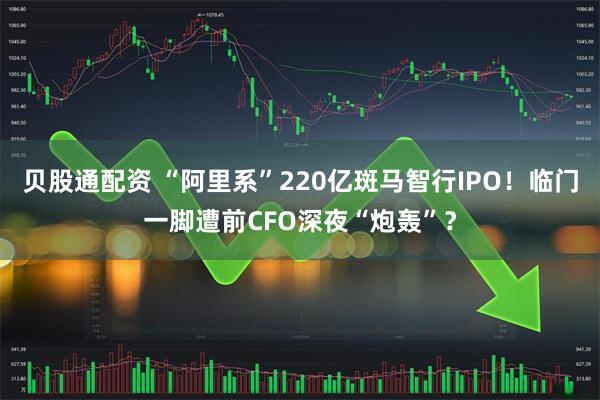 贝股通配资 “阿里系”220亿斑马智行IPO！临门一脚遭前CFO深夜“炮轰”？