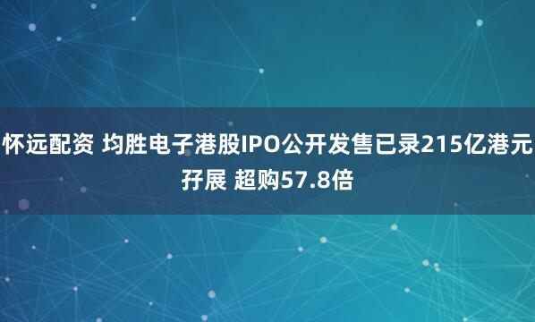 怀远配资 均胜电子港股IPO公开发售已录215亿港元孖展 超购57.8倍