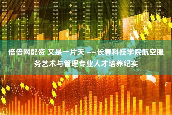 倍倍网配资 又是一片天 ——长春科技学院航空服务艺术与管理专业人才培养纪实