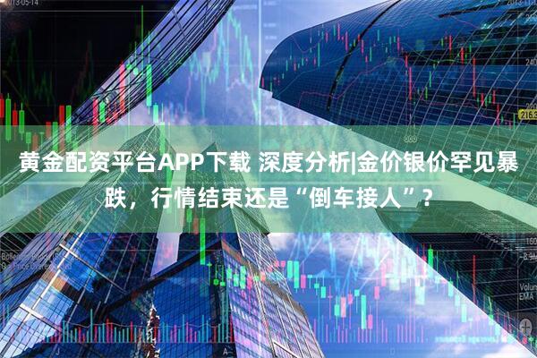 黄金配资平台APP下载 深度分析|金价银价罕见暴跌，行情结束还是“倒车接人”？