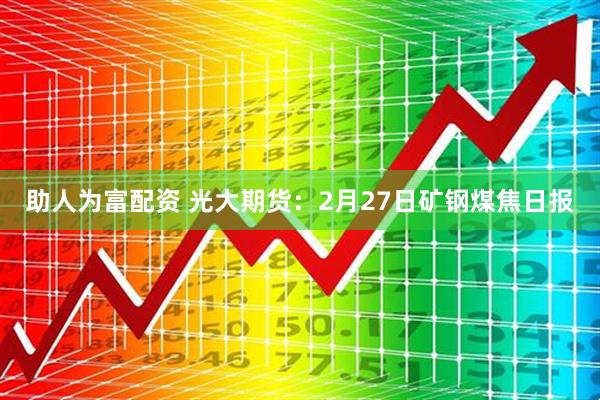 助人为富配资 光大期货：2月27日矿钢煤焦日报
