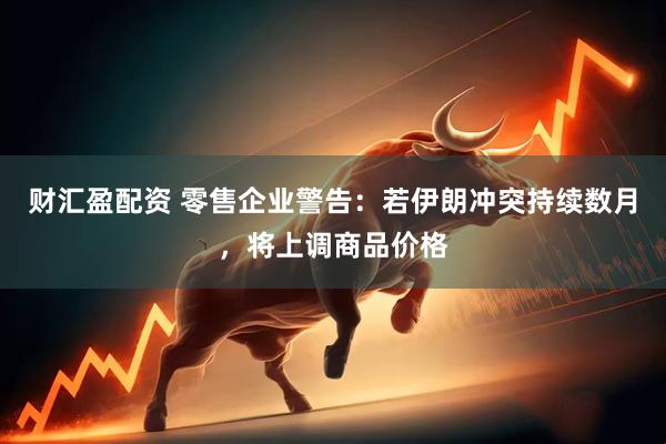 财汇盈配资 零售企业警告：若伊朗冲突持续数月，将上调商品价格